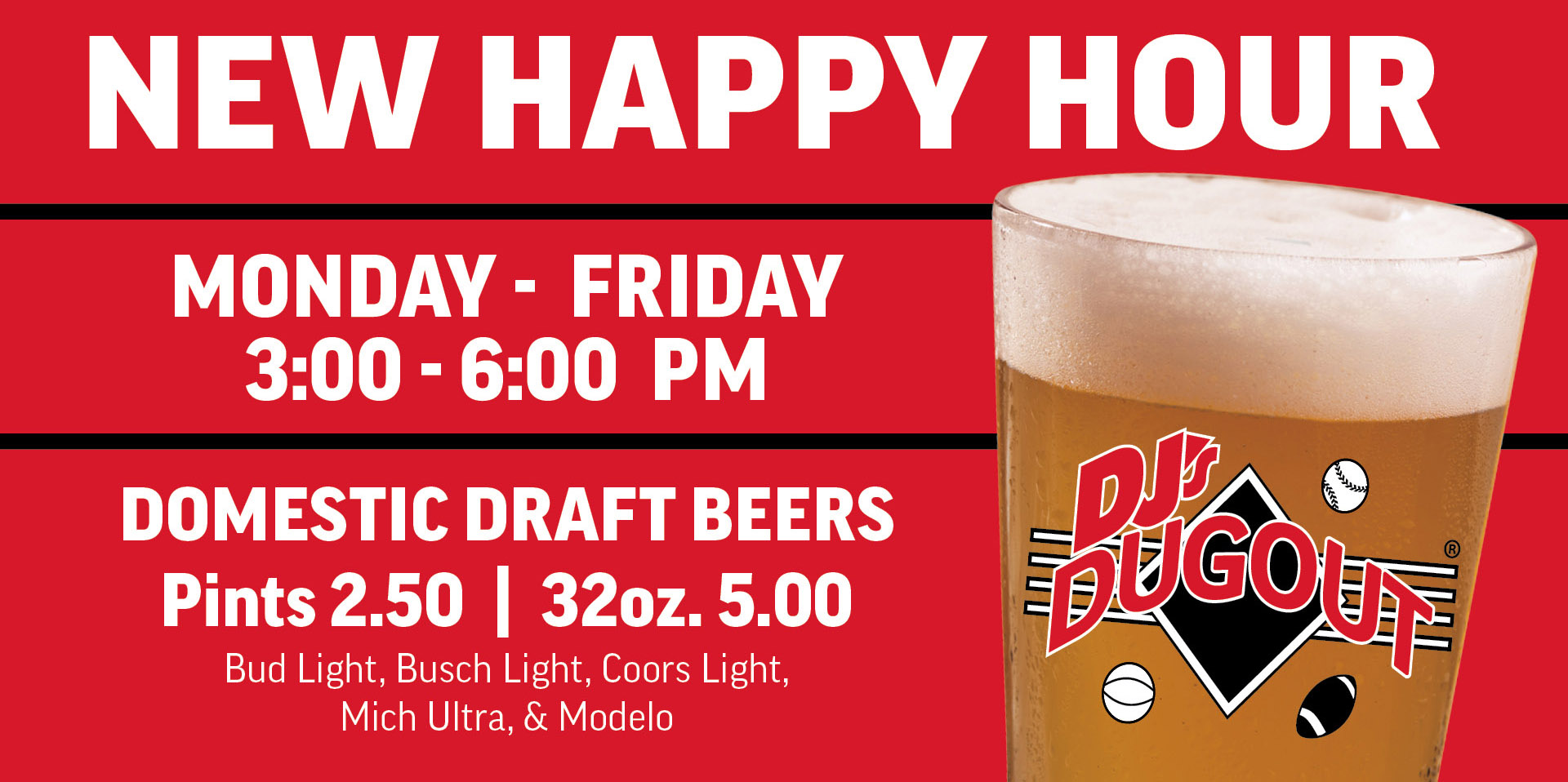 NEW HAPPY HOUR! Monday thru Friday  3:00 - 6:00PM  Domestic  Draft Beers  Pints 2.50 32oz. 5.00    Bud Light, Busch Light, Coors Light, Mich Ultra & Modelo